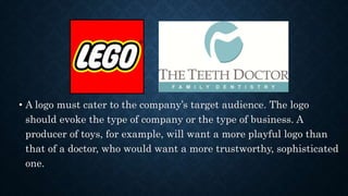 • A logo must cater to the company’s target audience. The logo
should evoke the type of company or the type of business. A
producer of toys, for example, will want a more playful logo than
that of a doctor, who would want a more trustworthy, sophisticated
one.
 