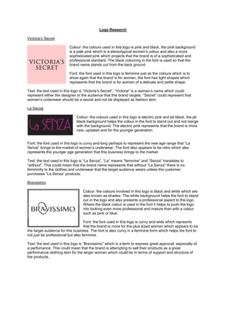 Logo Research

Victoria’s Secret

                          Colour: the colours used in this logo is pink and black, the pink background
                          is a pale pink which is a stereotypical women’s colour and also a more
                          sophisticated pink which projects that the brand is of a sophisticated and
                          professional standard. The black colouring in the font is used so that the
                          brand name stands out from the back ground.

                          Font: the font used in this logo is feminine just as the colours which is to
                          show again that the brand is for women, the font has light shapes which
                          represents that the brand is for women of a delicate and petite shape.

Text: the text used in this logo is “Victoria’s Secret”, “Victoria” is a women’s name which could
represent either the designer or the audience that this brand targets. “Secret” could represent that
women’s underwear should be a secret and not be displayed as fashion item.

La Senza

                              Colour: the colours used in this logo is electric pink and jet black, the jet
                              black background helps the colour in the font to stand out and not merge
                              with the background. The electric pink represents that the brand is more
                              new, updated and for the younger generation.


Font: the font used in this logo is curvy and long perhaps to represent the new age range that “La
Senza” brings to the market of women’s underwear. The font also appears to be retro which also
represents the younger age generation that this business brings to the market.

Text: the text used in this logo is “La Senza”, “La” means “feminine” and “Senza” translates to
“without”. This could mean that the brand name represents that without “La Senza” there is no
femininity to the clothes and underwear that the target audience wears unless the customer
purchases “La Senza” products.

Bravissimo

                                  Colour: the colours involved in this logo is black and white which are
                                  also known as shades. The white background helps the font to stand
                                  out in the logo and also presents a professional aspect to the logo.
                                  Where the black colour is used in the font it helps to push the logo
                                  into looking even more professional and mature than with a colour
                                  such as pink or blue.

                                   Font: the font used in this logo is curvy and wide which represnts
                                   that the brand is more for the plus sized woman which appears to be
the target audience for this business. The font is also curvy in a feminine form which helps the font to
not just be professional but also feminine.

Text: the text used in this logo is “Bravissimo” which is a term to express great approval, especially of
a perfomance. This could mean that the brand is attempting to sell their products as a great
performance clothing item for the larger woman which could be in terms of support and structure of
the products.
 
