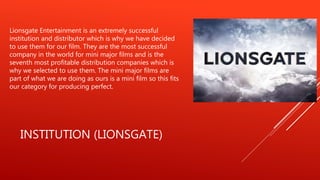 INSTITUTION (LIONSGATE)
Lionsgate Entertainment is an extremely successful
institution and distributor which is why we have decided
to use them for our film. They are the most successful
company in the world for mini major films and is the
seventh most profitable distribution companies which is
why we selected to use them. The mini major films are
part of what we are doing as ours is a mini film so this fits
our category for producing perfect.
 