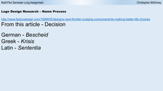 Multi-Part Semester Long Assignment Christopher McKinney
Logo Design Research – Name Process
http://www.fastcodesign.com/1669055/designs-next-frontier-nudging-consumersinto-making-better-life-choices
From this article - Decision
German - Bescheid
Greek - Krisis
Latin - Sententia