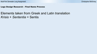 Multi-Part Semester Long Assignment Christopher McKinney
Logo Design Research – Final Name Process
Elements taken from Greek and Latin translation
Krisis + Sententia = Sentis