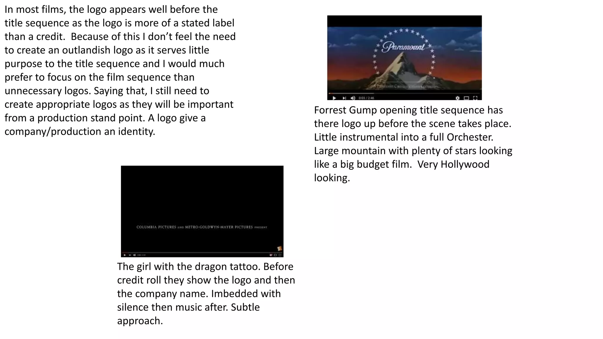 Forrest Gump opening title sequence has
there logo up before the scene takes place.
Little instrumental into a full Orchester.
Large mountain with plenty of stars looking
like a big budget film. Very Hollywood
looking.
The girl with the dragon tattoo. Before
credit roll they show the logo and then
the company name. Imbedded with
silence then music after. Subtle
approach.
In most films, the logo appears well before the
title sequence as the logo is more of a stated label
than a credit. Because of this I don’t feel the need
to create an outlandish logo as it serves little
purpose to the title sequence and I would much
prefer to focus on the film sequence than
unnecessary logos. Saying that, I still need to
create appropriate logos as they will be important
from a production stand point. A logo give a
company/production an identity.