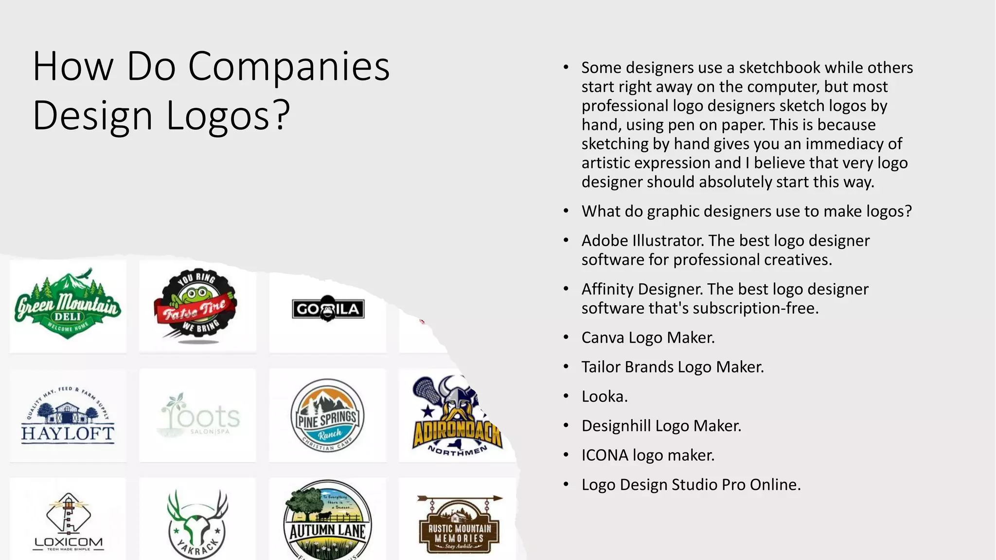 How Do Companies
Design Logos?
• Some designers use a sketchbook while others
start right away on the computer, but most
professional logo designers sketch logos by
hand, using pen on paper. This is because
sketching by hand gives you an immediacy of
artistic expression and I believe that very logo
designer should absolutely start this way.
• What do graphic designers use to make logos?
• Adobe Illustrator. The best logo designer
software for professional creatives.
• Affinity Designer. The best logo designer
software that's subscription-free.
• Canva Logo Maker.
• Tailor Brands Logo Maker.
• Looka.
• Designhill Logo Maker.
• ICONA logo maker.
• Logo Design Studio Pro Online.
 
