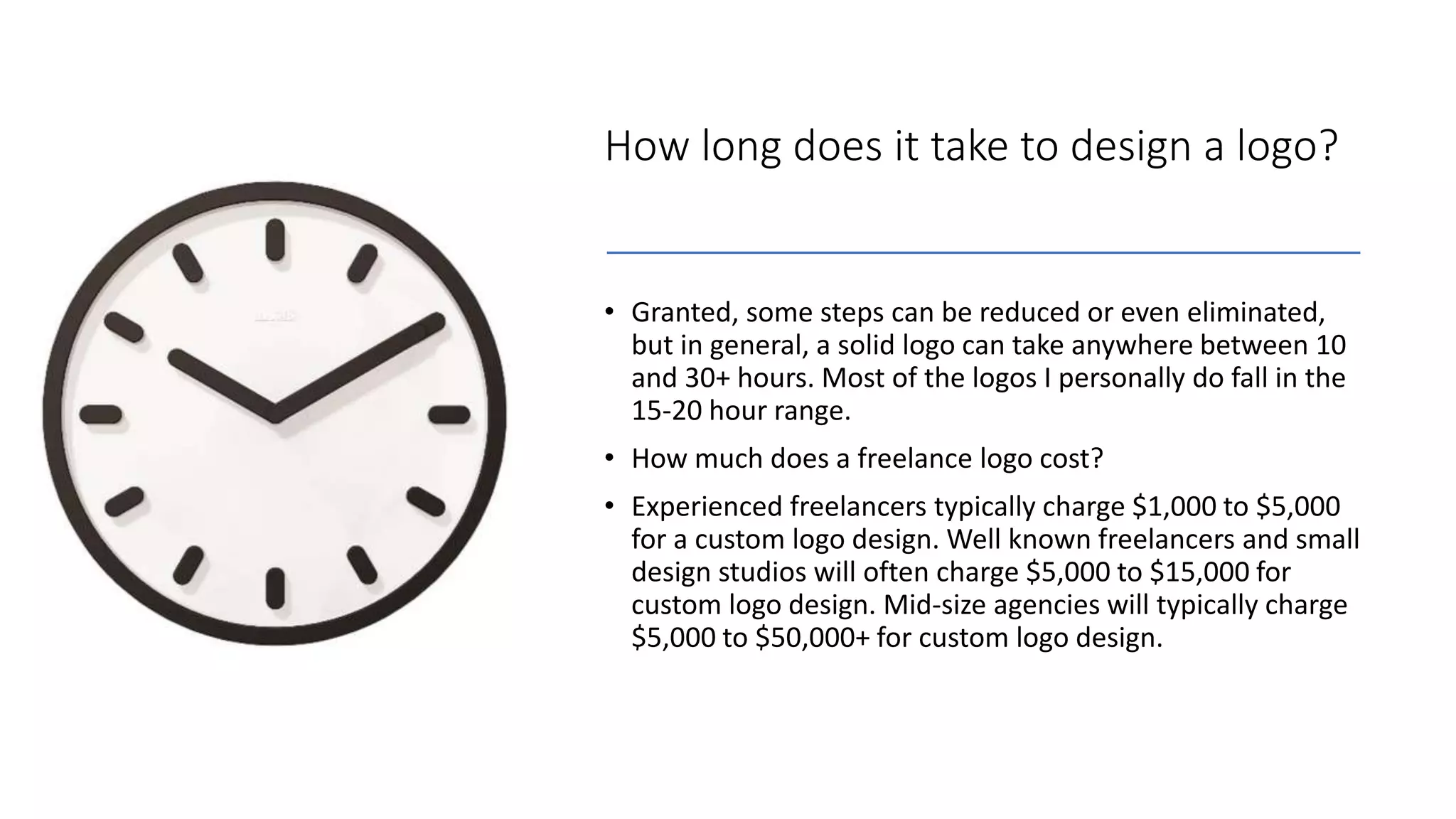 How long does it take to design a logo?
• Granted, some steps can be reduced or even eliminated,
but in general, a solid logo can take anywhere between 10
and 30+ hours. Most of the logos I personally do fall in the
15-20 hour range.
• How much does a freelance logo cost?
• Experienced freelancers typically charge $1,000 to $5,000
for a custom logo design. Well known freelancers and small
design studios will often charge $5,000 to $15,000 for
custom logo design. Mid-size agencies will typically charge
$5,000 to $50,000+ for custom logo design.
 