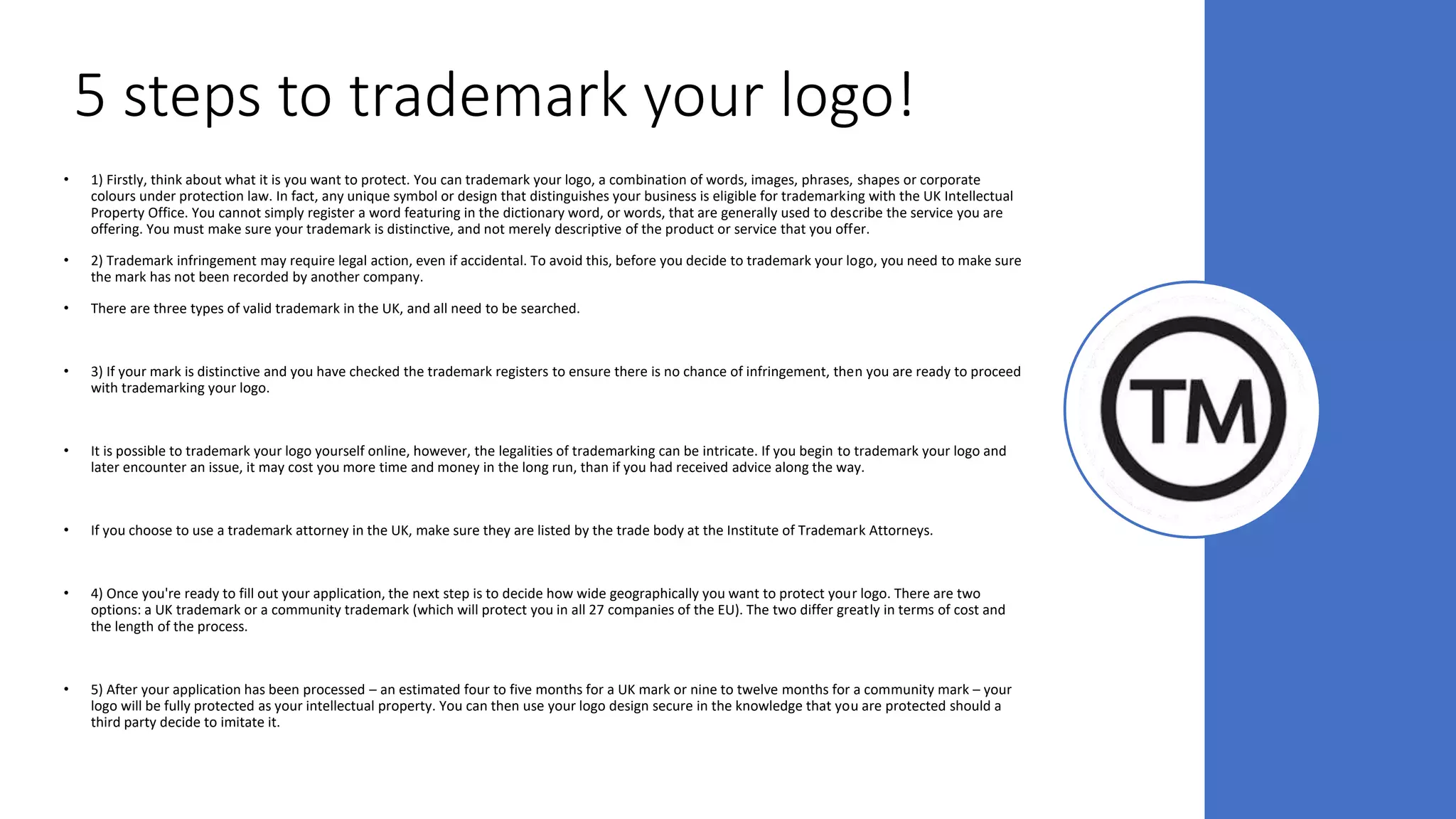 5 steps to trademark your logo!
• 1) Firstly, think about what it is you want to protect. You can trademark your logo, a combination of words, images, phrases, shapes or corporate
colours under protection law. In fact, any unique symbol or design that distinguishes your business is eligible for trademarking with the UK Intellectual
Property Office. You cannot simply register a word featuring in the dictionary word, or words, that are generally used to describe the service you are
offering. You must make sure your trademark is distinctive, and not merely descriptive of the product or service that you offer.
• 2) Trademark infringement may require legal action, even if accidental. To avoid this, before you decide to trademark your logo, you need to make sure
the mark has not been recorded by another company.
• There are three types of valid trademark in the UK, and all need to be searched.
• 3) If your mark is distinctive and you have checked the trademark registers to ensure there is no chance of infringement, then you are ready to proceed
with trademarking your logo.
• It is possible to trademark your logo yourself online, however, the legalities of trademarking can be intricate. If you begin to trademark your logo and
later encounter an issue, it may cost you more time and money in the long run, than if you had received advice along the way.
• If you choose to use a trademark attorney in the UK, make sure they are listed by the trade body at the Institute of Trademark Attorneys.
• 4) Once you're ready to fill out your application, the next step is to decide how wide geographically you want to protect your logo. There are two
options: a UK trademark or a community trademark (which will protect you in all 27 companies of the EU). The two differ greatly in terms of cost and
the length of the process.
• 5) After your application has been processed – an estimated four to five months for a UK mark or nine to twelve months for a community mark – your
logo will be fully protected as your intellectual property. You can then use your logo design secure in the knowledge that you are protected should a
third party decide to imitate it.
 
