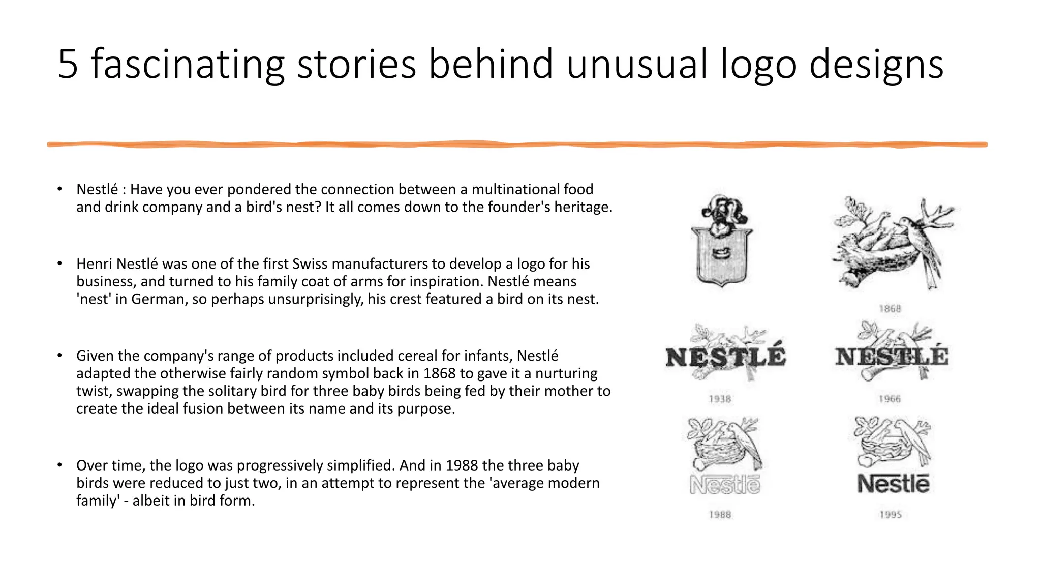 5 fascinating stories behind unusual logo designs
• Nestlé : Have you ever pondered the connection between a multinational food
and drink company and a bird's nest? It all comes down to the founder's heritage.
• Henri Nestlé was one of the first Swiss manufacturers to develop a logo for his
business, and turned to his family coat of arms for inspiration. Nestlé means
'nest' in German, so perhaps unsurprisingly, his crest featured a bird on its nest.
• Given the company's range of products included cereal for infants, Nestlé
adapted the otherwise fairly random symbol back in 1868 to gave it a nurturing
twist, swapping the solitary bird for three baby birds being fed by their mother to
create the ideal fusion between its name and its purpose.
• Over time, the logo was progressively simplified. And in 1988 the three baby
birds were reduced to just two, in an attempt to represent the 'average modern
family' - albeit in bird form.
 
