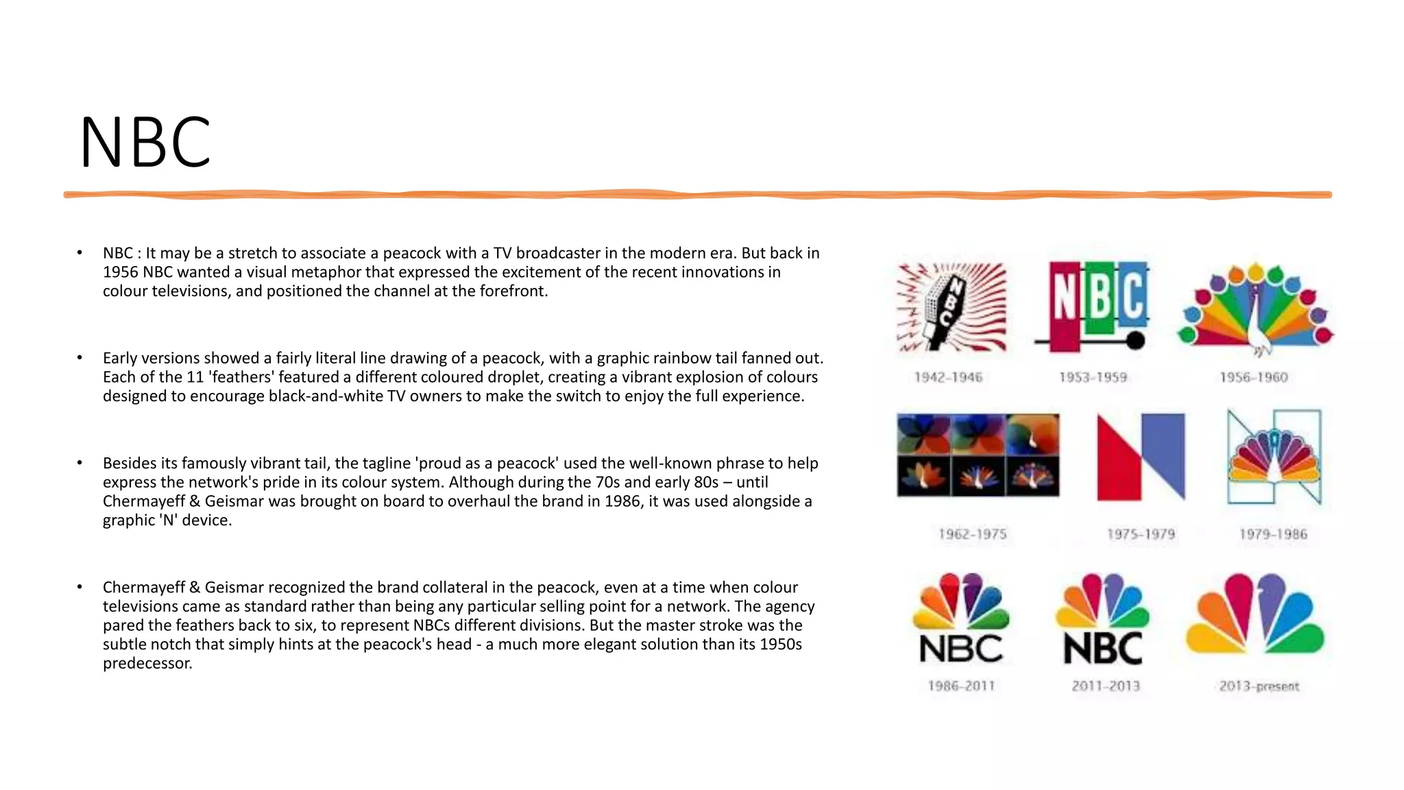 NBC
• NBC : It may be a stretch to associate a peacock with a TV broadcaster in the modern era. But back in
1956 NBC wanted a visual metaphor that expressed the excitement of the recent innovations in
colour televisions, and positioned the channel at the forefront.
• Early versions showed a fairly literal line drawing of a peacock, with a graphic rainbow tail fanned out.
Each of the 11 'feathers' featured a different coloured droplet, creating a vibrant explosion of colours
designed to encourage black-and-white TV owners to make the switch to enjoy the full experience.
• Besides its famously vibrant tail, the tagline 'proud as a peacock' used the well-known phrase to help
express the network's pride in its colour system. Although during the 70s and early 80s – until
Chermayeff & Geismar was brought on board to overhaul the brand in 1986, it was used alongside a
graphic 'N' device.
• Chermayeff & Geismar recognized the brand collateral in the peacock, even at a time when colour
televisions came as standard rather than being any particular selling point for a network. The agency
pared the feathers back to six, to represent NBCs different divisions. But the master stroke was the
subtle notch that simply hints at the peacock's head - a much more elegant solution than its 1950s
predecessor.
 