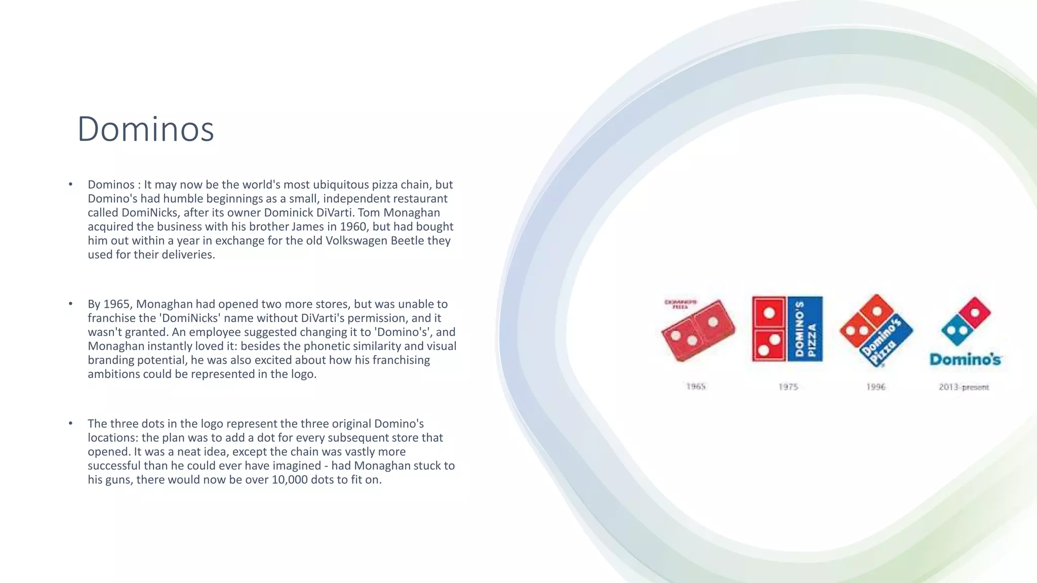 Dominos
• Dominos : It may now be the world's most ubiquitous pizza chain, but
Domino's had humble beginnings as a small, independent restaurant
called DomiNicks, after its owner Dominick DiVarti. Tom Monaghan
acquired the business with his brother James in 1960, but had bought
him out within a year in exchange for the old Volkswagen Beetle they
used for their deliveries.
• By 1965, Monaghan had opened two more stores, but was unable to
franchise the 'DomiNicks' name without DiVarti's permission, and it
wasn't granted. An employee suggested changing it to 'Domino's', and
Monaghan instantly loved it: besides the phonetic similarity and visual
branding potential, he was also excited about how his franchising
ambitions could be represented in the logo.
• The three dots in the logo represent the three original Domino's
locations: the plan was to add a dot for every subsequent store that
opened. It was a neat idea, except the chain was vastly more
successful than he could ever have imagined - had Monaghan stuck to
his guns, there would now be over 10,000 dots to fit on.
 