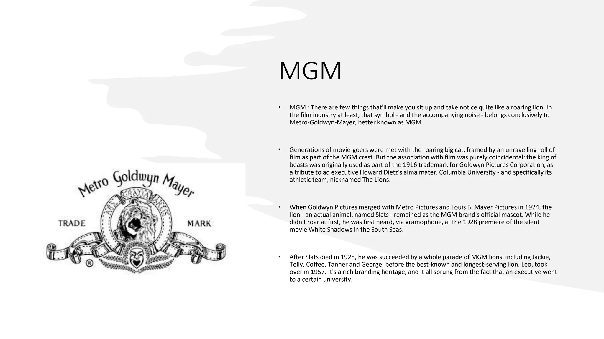 MGM
• MGM : There are few things that'll make you sit up and take notice quite like a roaring lion. In
the film industry at least, that symbol - and the accompanying noise - belongs conclusively to
Metro-Goldwyn-Mayer, better known as MGM.
• Generations of movie-goers were met with the roaring big cat, framed by an unravelling roll of
film as part of the MGM crest. But the association with film was purely coincidental: the king of
beasts was originally used as part of the 1916 trademark for Goldwyn Pictures Corporation, as
a tribute to ad executive Howard Dietz's alma mater, Columbia University - and specifically its
athletic team, nicknamed The Lions.
• When Goldwyn Pictures merged with Metro Pictures and Louis B. Mayer Pictures in 1924, the
lion - an actual animal, named Slats - remained as the MGM brand's official mascot. While he
didn't roar at first, he was first heard, via gramophone, at the 1928 premiere of the silent
movie White Shadows in the South Seas.
• After Slats died in 1928, he was succeeded by a whole parade of MGM lions, including Jackie,
Telly, Coffee, Tanner and George, before the best-known and longest-serving lion, Leo, took
over in 1957. It's a rich branding heritage, and it all sprung from the fact that an executive went
to a certain university.
 