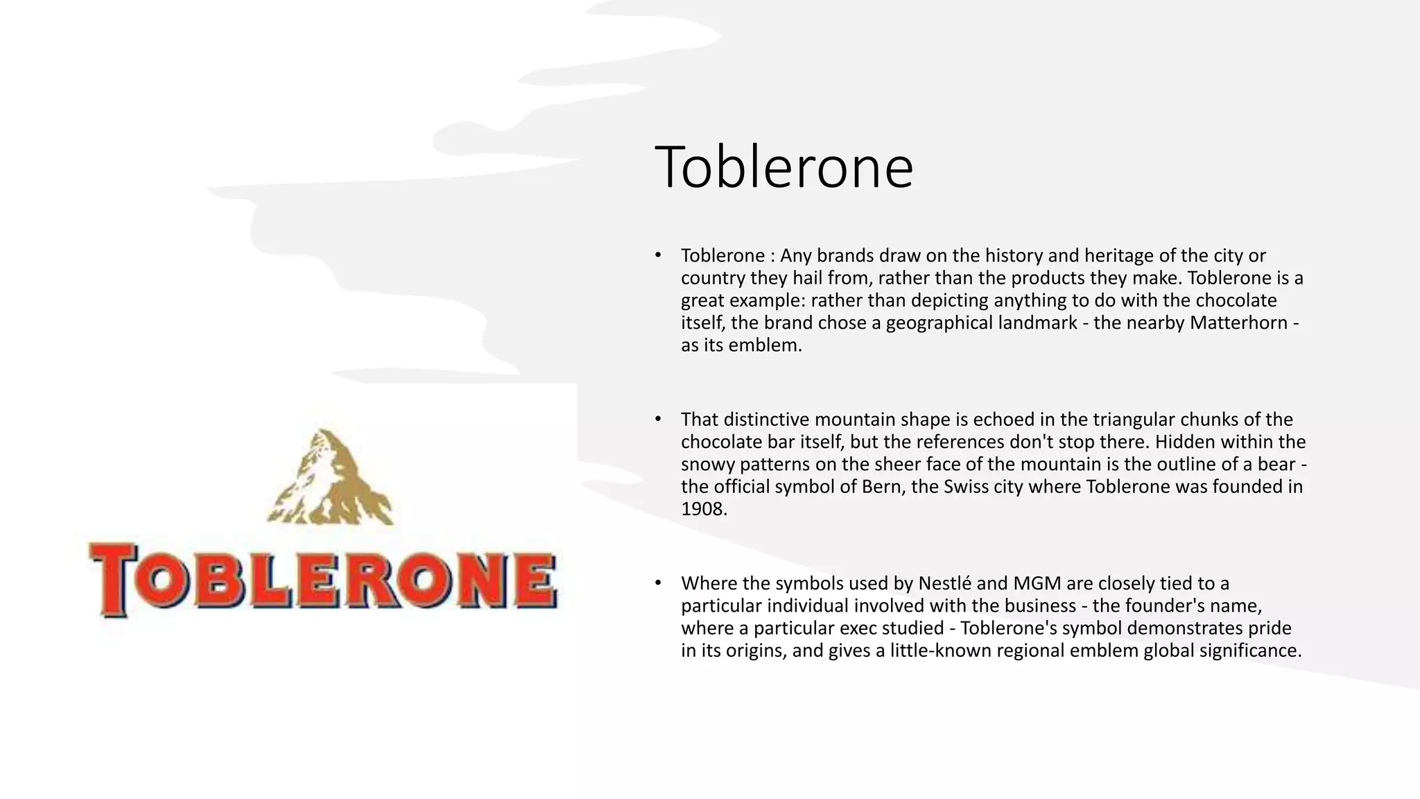 Toblerone
• Toblerone : Any brands draw on the history and heritage of the city or
country they hail from, rather than the products they make. Toblerone is a
great example: rather than depicting anything to do with the chocolate
itself, the brand chose a geographical landmark - the nearby Matterhorn -
as its emblem.
• That distinctive mountain shape is echoed in the triangular chunks of the
chocolate bar itself, but the references don't stop there. Hidden within the
snowy patterns on the sheer face of the mountain is the outline of a bear -
the official symbol of Bern, the Swiss city where Toblerone was founded in
1908.
• Where the symbols used by Nestlé and MGM are closely tied to a
particular individual involved with the business - the founder's name,
where a particular exec studied - Toblerone's symbol demonstrates pride
in its origins, and gives a little-known regional emblem global significance.
 