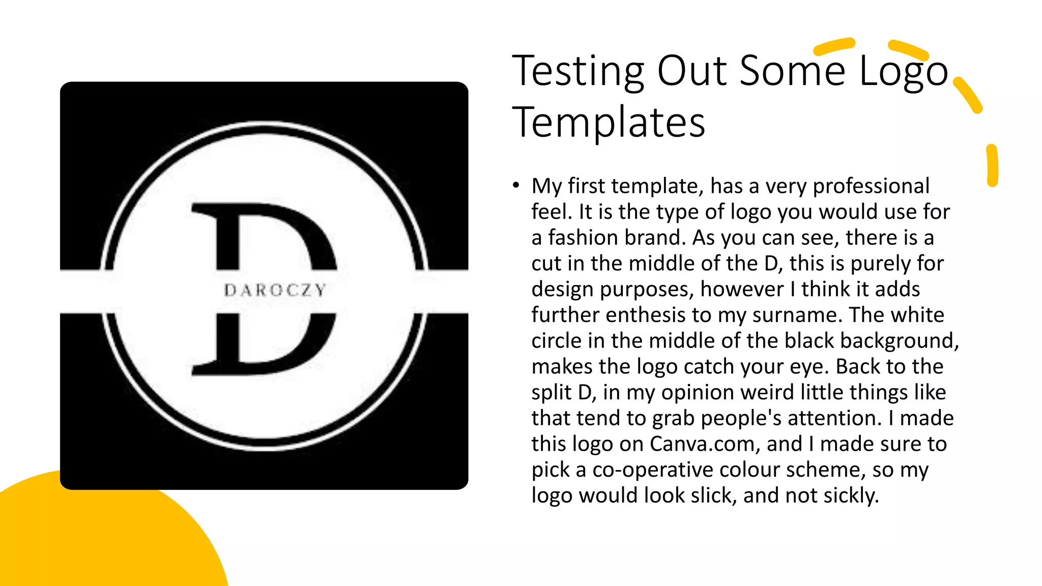 Testing Out Some Logo
Templates
• My first template, has a very professional
feel. It is the type of logo you would use for
a fashion brand. As you can see, there is a
cut in the middle of the D, this is purely for
design purposes, however I think it adds
further enthesis to my surname. The white
circle in the middle of the black background,
makes the logo catch your eye. Back to the
split D, in my opinion weird little things like
that tend to grab people's attention. I made
this logo on Canva.com, and I made sure to
pick a co-operative colour scheme, so my
logo would look slick, and not sickly.
 