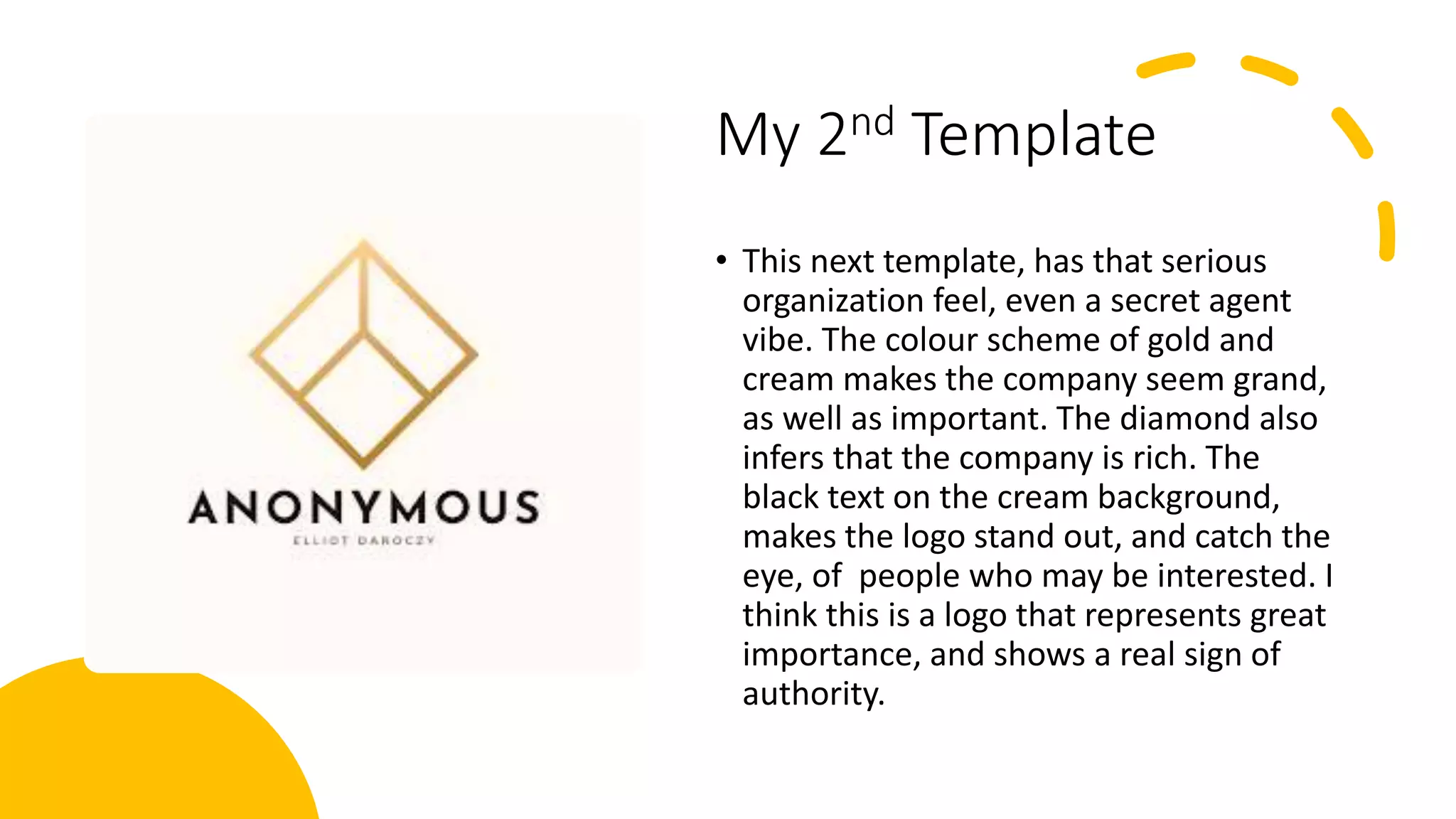 My 2nd Template
• This next template, has that serious
organization feel, even a secret agent
vibe. The colour scheme of gold and
cream makes the company seem grand,
as well as important. The diamond also
infers that the company is rich. The
black text on the cream background,
makes the logo stand out, and catch the
eye, of people who may be interested. I
think this is a logo that represents great
importance, and shows a real sign of
authority.
 