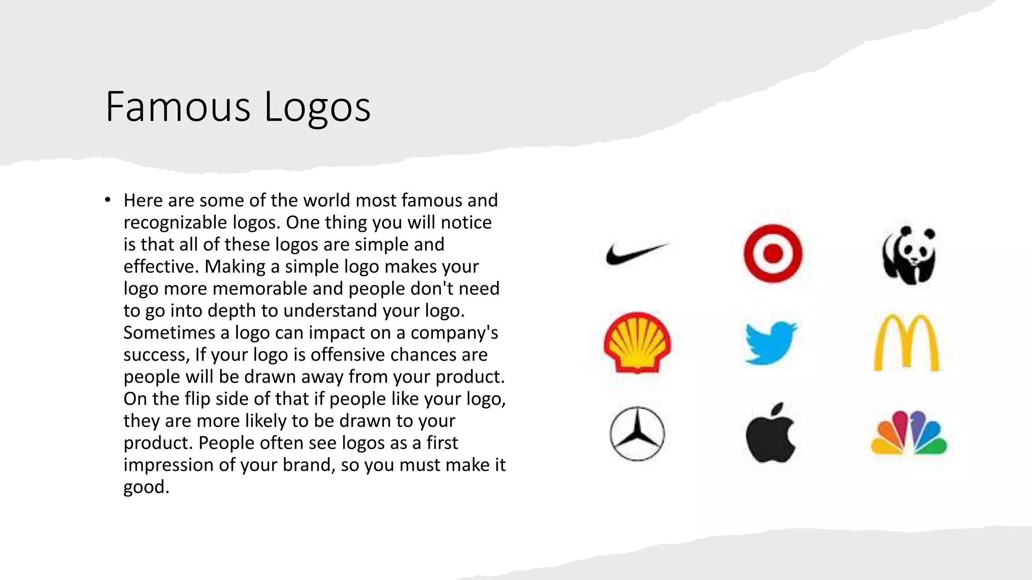 Famous Logos
• Here are some of the world most famous and
recognizable logos. One thing you will notice
is that all of these logos are simple and
effective. Making a simple logo makes your
logo more memorable and people don't need
to go into depth to understand your logo.
Sometimes a logo can impact on a company's
success, If your logo is offensive chances are
people will be drawn away from your product.
On the flip side of that if people like your logo,
they are more likely to be drawn to your
product. People often see logos as a first
impression of your brand, so you must make it
good.
 