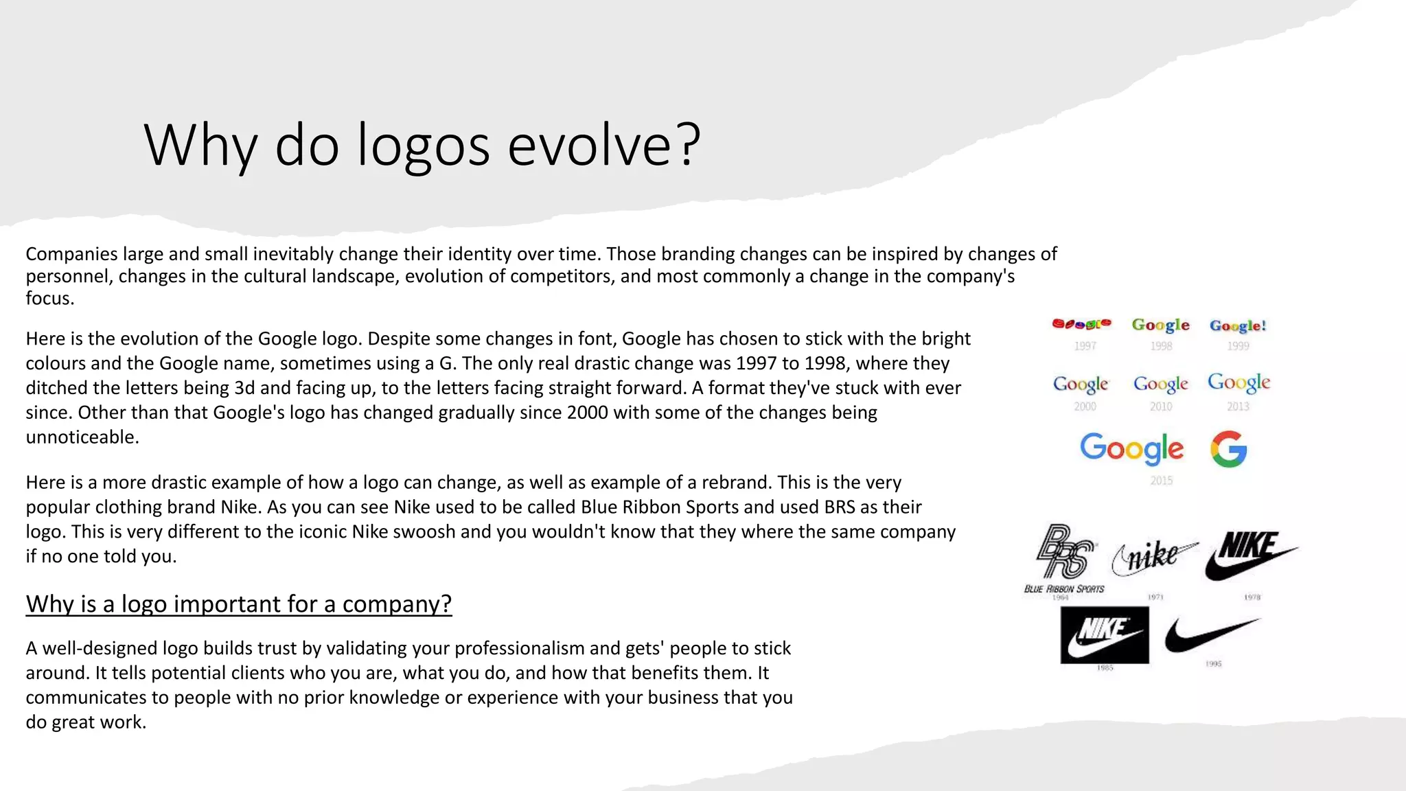 Why do logos evolve?
Companies large and small inevitably change their identity over time. Those branding changes can be inspired by changes of
personnel, changes in the cultural landscape, evolution of competitors, and most commonly a change in the company's
focus.
Here is the evolution of the Google logo. Despite some changes in font, Google has chosen to stick with the bright
colours and the Google name, sometimes using a G. The only real drastic change was 1997 to 1998, where they
ditched the letters being 3d and facing up, to the letters facing straight forward. A format they've stuck with ever
since. Other than that Google's logo has changed gradually since 2000 with some of the changes being
unnoticeable.
Here is a more drastic example of how a logo can change, as well as example of a rebrand. This is the very
popular clothing brand Nike. As you can see Nike used to be called Blue Ribbon Sports and used BRS as their
logo. This is very different to the iconic Nike swoosh and you wouldn't know that they where the same company
if no one told you.
Why is a logo important for a company?
A well-designed logo builds trust by validating your professionalism and gets' people to stick
around. It tells potential clients who you are, what you do, and how that benefits them. It
communicates to people with no prior knowledge or experience with your business that you
do great work.
 