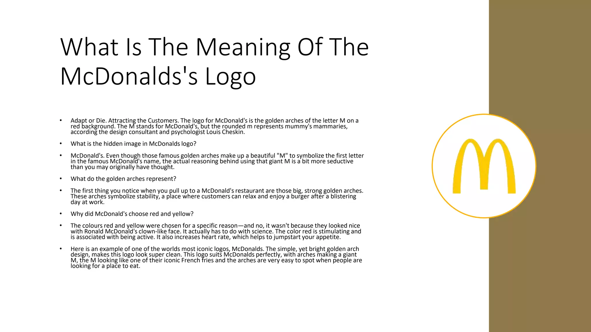 What Is The Meaning Of The
McDonalds's Logo
• Adapt or Die. Attracting the Customers. The logo for McDonald's is the golden arches of the letter M on a
red background. The M stands for McDonald's, but the rounded m represents mummy's mammaries,
according the design consultant and psychologist Louis Cheskin.
• What is the hidden image in McDonalds logo?
• McDonald's. Even though those famous golden arches make up a beautiful "M" to symbolize the first letter
in the famous McDonald's name, the actual reasoning behind using that giant M is a bit more seductive
than you may originally have thought.
• What do the golden arches represent?
• The first thing you notice when you pull up to a McDonald's restaurant are those big, strong golden arches.
These arches symbolize stability, a place where customers can relax and enjoy a burger after a blistering
day at work.
• Why did McDonald's choose red and yellow?
• The colours red and yellow were chosen for a specific reason—and no, it wasn't because they looked nice
with Ronald McDonald's clown-like face. It actually has to do with science. The color red is stimulating and
is associated with being active. It also increases heart rate, which helps to jumpstart your appetite.
• Here is an example of one of the worlds most iconic logos, McDonalds. The simple, yet bright golden arch
design, makes this logo look super clean. This logo suits McDonalds perfectly, with arches making a giant
M, the M looking like one of their iconic French fries and the arches are very easy to spot when people are
looking for a place to eat.
 
