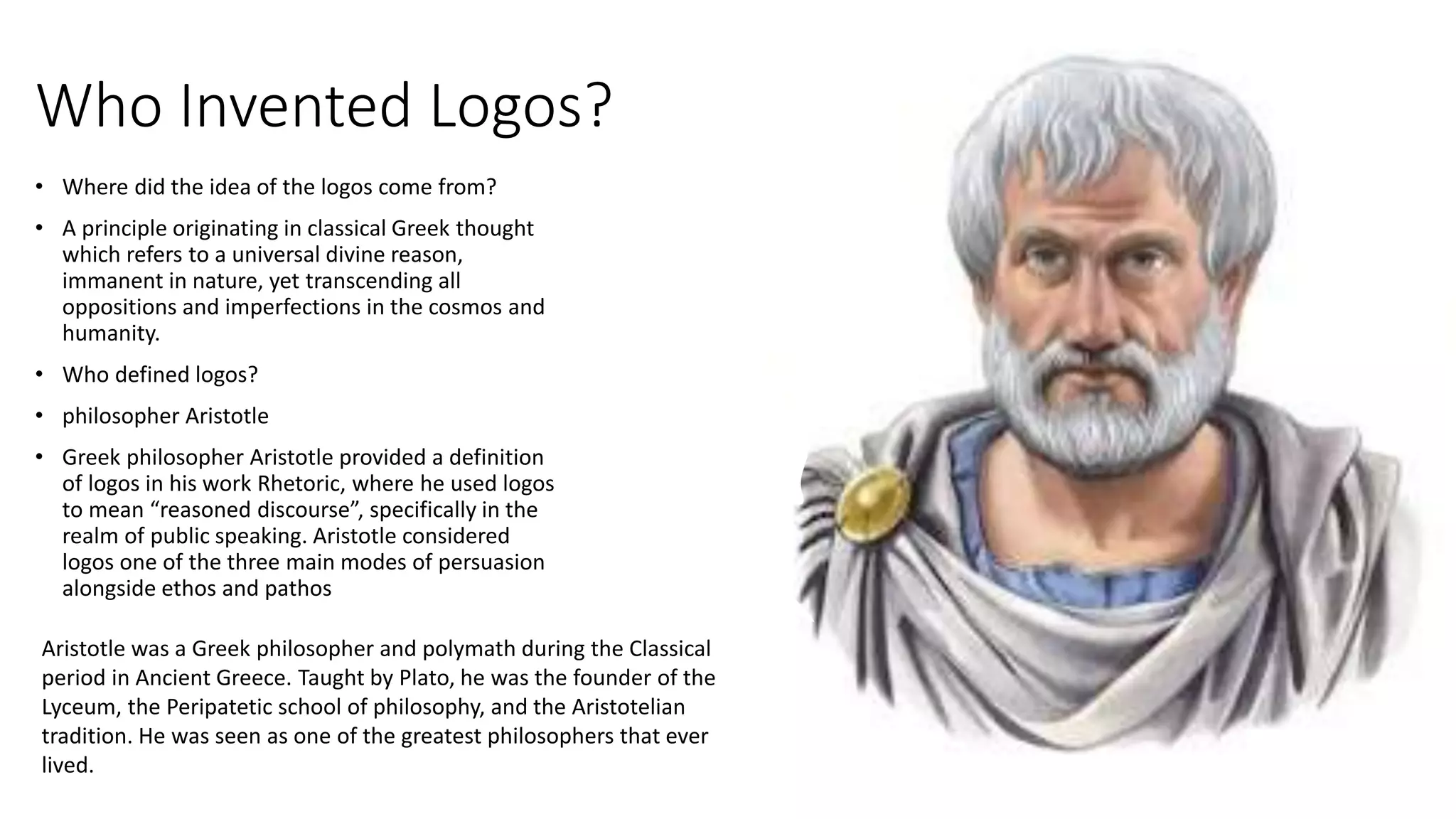 Who Invented Logos?
• Where did the idea of the logos come from?
• A principle originating in classical Greek thought
which refers to a universal divine reason,
immanent in nature, yet transcending all
oppositions and imperfections in the cosmos and
humanity.
• Who defined logos?
• philosopher Aristotle
• Greek philosopher Aristotle provided a definition
of logos in his work Rhetoric, where he used logos
to mean “reasoned discourse”, specifically in the
realm of public speaking. Aristotle considered
logos one of the three main modes of persuasion
alongside ethos and pathos
Aristotle was a Greek philosopher and polymath during the Classical
period in Ancient Greece. Taught by Plato, he was the founder of the
Lyceum, the Peripatetic school of philosophy, and the Aristotelian
tradition. He was seen as one of the greatest philosophers that ever
lived.
 