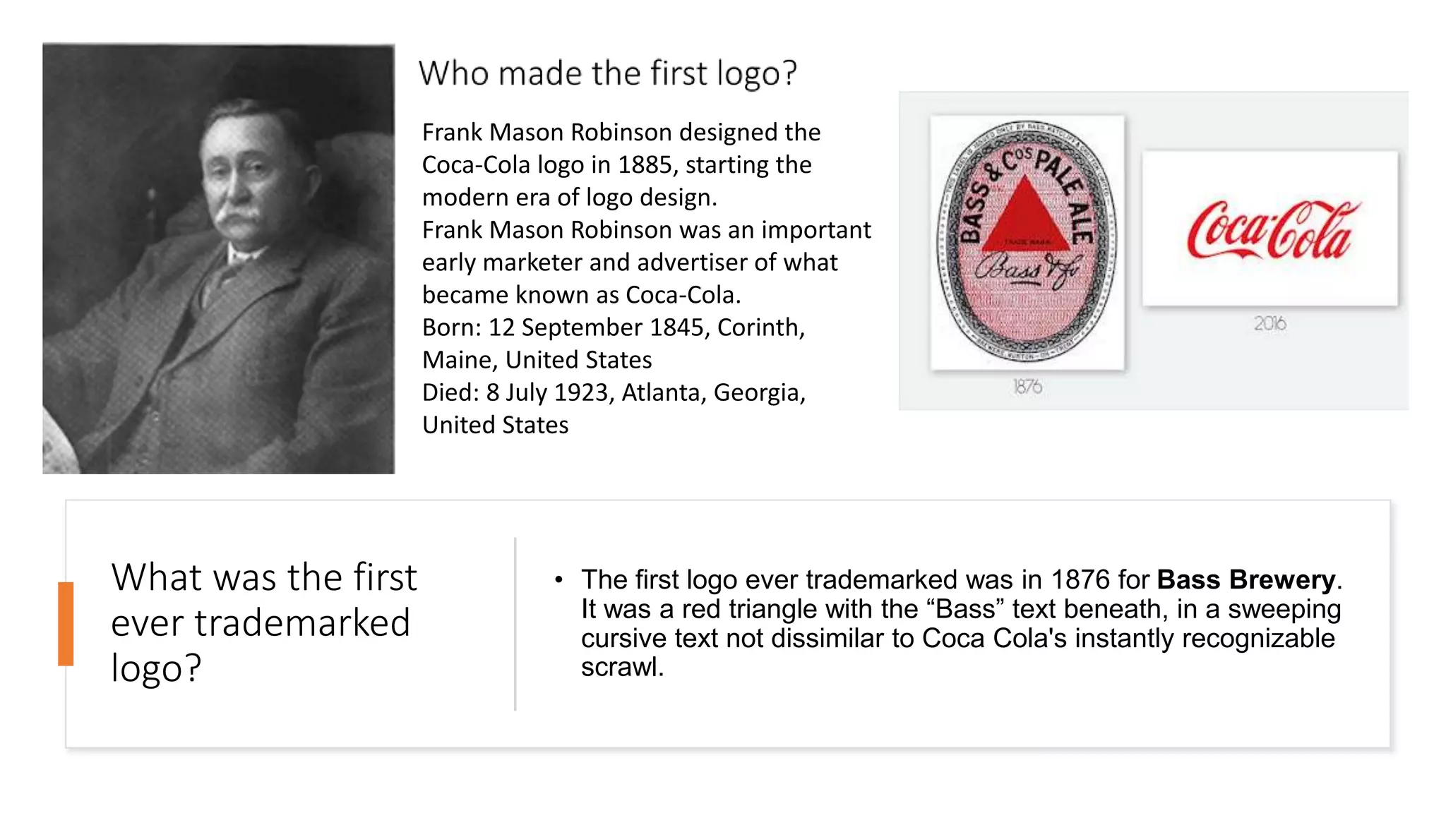 What was the first
ever trademarked
logo?
• The first logo ever trademarked was in 1876 for Bass Brewery.
It was a red triangle with the “Bass” text beneath, in a sweeping
cursive text not dissimilar to Coca Cola's instantly recognizable
scrawl.
Frank Mason Robinson designed the
Coca-Cola logo in 1885, starting the
modern era of logo design.
Frank Mason Robinson was an important
early marketer and advertiser of what
became known as Coca-Cola.
Born: 12 September 1845, Corinth,
Maine, United States
Died: 8 July 1923, Atlanta, Georgia,
United States
 