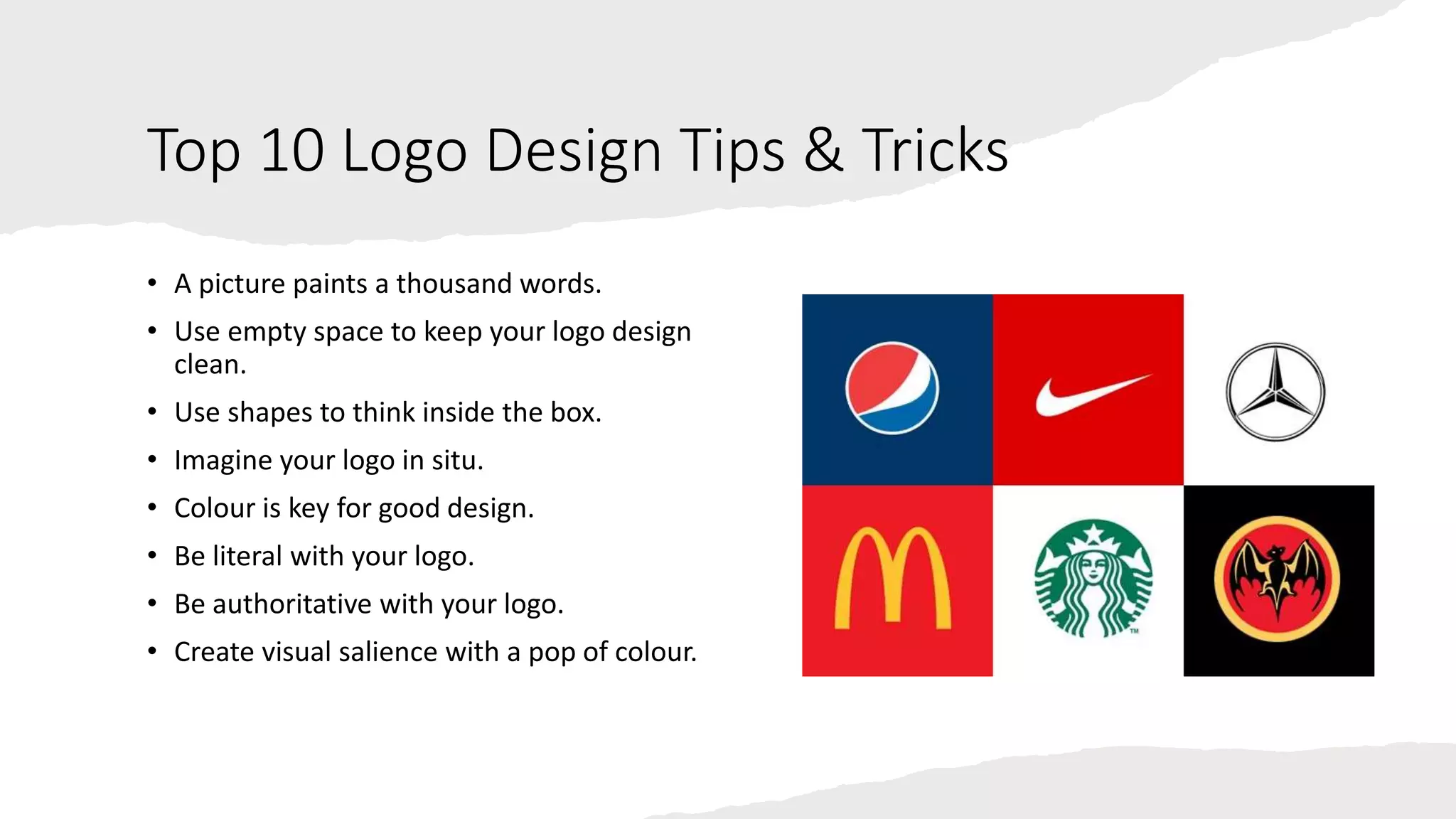 Top 10 Logo Design Tips & Tricks
• A picture paints a thousand words.
• Use empty space to keep your logo design
clean.
• Use shapes to think inside the box.
• Imagine your logo in situ.
• Colour is key for good design.
• Be literal with your logo.
• Be authoritative with your logo.
• Create visual salience with a pop of colour.
 