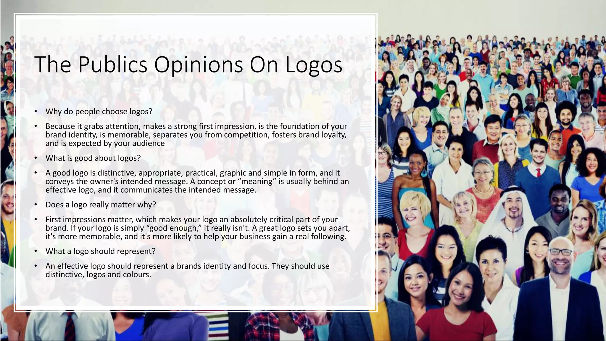 The Publics Opinions On Logos
• Why do people choose logos?
• Because it grabs attention, makes a strong first impression, is the foundation of your
brand identity, is memorable, separates you from competition, fosters brand loyalty,
and is expected by your audience
• What is good about logos?
• A good logo is distinctive, appropriate, practical, graphic and simple in form, and it
conveys the owner's intended message. A concept or “meaning” is usually behind an
effective logo, and it communicates the intended message.
• Does a logo really matter why?
• First impressions matter, which makes your logo an absolutely critical part of your
brand. If your logo is simply “good enough,” it really isn't. A great logo sets you apart,
it's more memorable, and it's more likely to help your business gain a real following.
• What a logo should represent?
• An effective logo should represent a brands identity and focus. They should use
distinctive, logos and colours.
 
