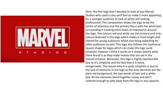Here, the first logo that I decided to look at was Marvel
Studios who used a sans serif font to make it more appealing
for a younger audience to look at whilst still looking
professional. The composition allows the logo to be the
centre of attention and the primary focus with the white box
surrounding it creating extra levels of importance around
the logo. The colours red and white are the primary and only
colours featured in this logo which makes it more bright and
vibrant for young audiences whilst also being appealing for
older audiences as well. This logo also follows the traditional
square shape for logos which can make this logo quite
simplistic however I think it works as it shows exactly what
there brand is as they make movies that are set in the
marvel universe. Moreover, this logo is highly reproducible
due to it’s simplicity and the fact that it is easily
recognisable. The reason why it is quite simplistic is due to
the lack of elements in the logo as the only elements are the
plain red background, the two words of text and a white
box. All the elements blend together nicely and don’t
contrast enough to take away from the logo in any capacity.
 