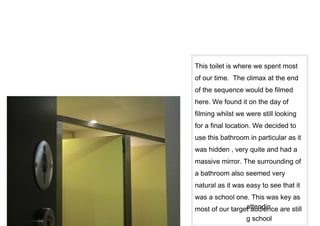 This toilet is where we spent most
of our time. The climax at the end
of the sequence would be filmed
here. We found it on the day of
filming whilst we were still looking
for a final location. We decided to
use this bathroom in particular as it
was hidden , very quite and had a
massive mirror. The surrounding of
a bathroom also seemed very
natural as it was easy to see that it
was a school one. This was key as
                 attendin
most of our target audience are still
                  g school
 