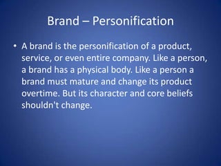 Brand – Personification A brand is the personification of a product, service, or even entire company. Like a person, a brand has a physical body. Like a person a brand must mature and change its product overtime. But its character and core beliefs shouldn't change.  