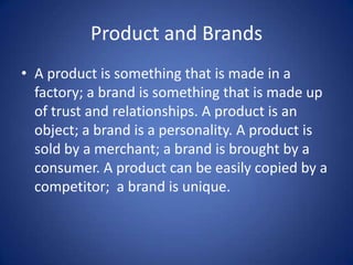 Product and Brands A product is something that is made in a factory; a brand is something that is made up of trust and relationships. A product is an object; a brand is a personality. A product is sold by a merchant; a brand is brought by a consumer. A product can be easily copied by a competitor;  a brand is unique. 