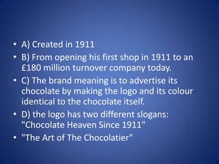 A) Created in 1911B) From opening his first shop in 1911 to an £180 million turnover company today.C) The brand meaning is to advertise its chocolate by making the logo and its colour identical to the chocolate itself. D) the logo has two different slogans: "Chocolate Heaven Since 1911""The Art of The Chocolatier"