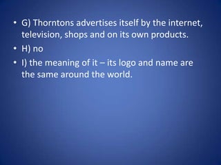 G) Thorntons advertises itself by the internet, television, shops and on its own products.H) noI) the meaning of it – its logo and name are the same around the world.  