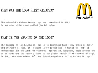 WHEN WAS THE LOGO FIRST CREATED?


The McDonald's Golden Arches logo was introduced in 1962.
It was created by a man called Jim Schindler.




WHAT IS THE MEANING OF THE LOGO?

The meaning of the McDonalds logo is to represent fast food, which is tasty
and everyone's loves. It is known to be recognized in the US as part of
Americanization and American cultural imperialism. Elegance, significance and
solid character are clearly shown by the golden arches of the McDonalds logo.
In 1968, the name McDonalds” was joined together with the McDonalds logo.
 