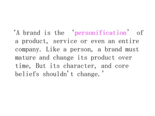 ‘A brand is the ‘personification’ of
 a product, service or even an entire
 company. Like a person, a brand must
 mature and change its product over
 time, But its character, and core
 beliefs shouldn't change.’
 