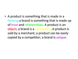 • A product is something that is made in a
  factory; a brand is something that is made up
  of trust and relationships. A product is an
  object; a brand is a personality. A product is
  sold by a merchant; a product can be easily
  copied by a competitor; a brand is unique.
 