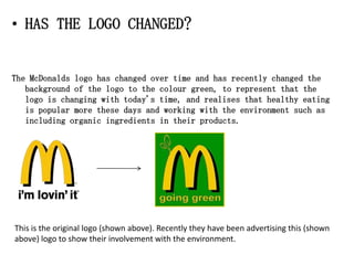 • HAS THE LOGO CHANGED?


The McDonalds logo has changed over time and has recently changed the
   background of the logo to the colour green, to represent that the
   logo is changing with today's time, and realises that healthy eating
   is popular more these days and working with the environment such as
   including organic ingredients in their products.




This is the original logo (shown above). Recently they have been advertising this (shown
above) logo to show their involvement with the environment.
 
