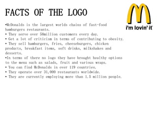FACTS OF THE LOGO
•McDonalds is the largest worlds chains of fast-food
hamburgers restaurants.
• They serve over 58million customers every day.
• Get a lot of criticism in terms of contributing to obesity.
• They sell hamburgers, fries, cheeseburgers, chicken
products, breakfast items, soft drinks, milkshakes and
desserts.
•In terms of there no logo they have brought healthy options
to the menu such as salads, fruit and various wraps.
• You can find McDonalds in over 119 countries.
• They operate over 31,000 restaurants worldwide.
• They are currently employing more than 1.5 million people.
 