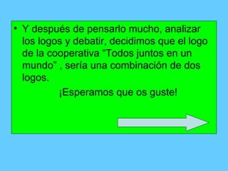 • Y después de pensarlo mucho, analizar
  los logos y debatir, decidimos que el logo
  de la cooperativa “Todos juntos en un
  mundo” , sería una combinación de dos
  logos.
          ¡Esperamos que os guste!
 