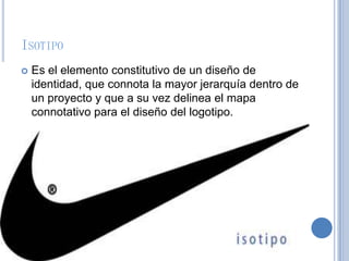 ISOTIPO
 Es el elemento constitutivo de un diseño de
identidad, que connota la mayor jerarquía dentro de
un proyecto y que a su vez delinea el mapa
connotativo para el diseño del logotipo.
 