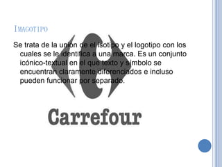 IMAGOTIPO
Se trata de la unión de el isotipo y el logotipo con los
cuales se le identifica a una marca. Es un conjunto
icónico-textual en el que texto y símbolo se
encuentran claramente diferenciados e incluso
pueden funcionar por separado.
 