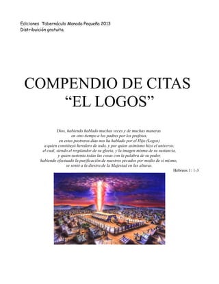 Ediciones Tabernáculo Manada Pequeña 2013
Distribuición gratuita.
COMPENDIO DE CITAS
“EL LOGOS”
Dios, habiendo hablado muchas veces y de muchas maneras
en otro tiempo a los padres por los profetas,
en estos postreros días nos ha hablado por el Hijo (Logos)
a quien constituyó heredero de todo, y por quien asimismo hizo el universo;
el cual, siendo el resplandor de su gloria, y la imagen misma de su sustancia,
y quien sustenta todas las cosas con la palabra de su poder,
habiendo efectuado la purificación de nuestros pecados por medio de sí mismo,
se sentó a la diestra de la Majestad en las alturas.
Hebreos 1: 1-3
 