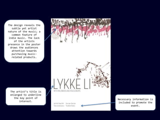 The design reveals the
subtle yet artist
nature of the music; a
common feature of
indie music. The lack
of the artists
presence in the poster
draws the audiences
attention towards
purchasing musicrelated products.

The artist’s title is
enlarged to underline
the key point of
interest.

Necessary information is
included to promote the
event.

 