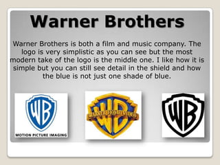 Warner Brothers
Warner Brothers is both a film and music company. The
logo is very simplistic as you can see but the most
modern take of the logo is the middle one. I like how it is
simple but you can still see detail in the shield and how
the blue is not just one shade of blue.

 