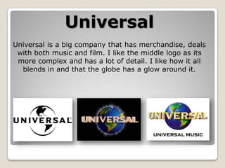 Universal
Universal is a big company that has merchandise, deals
with both music and film. I like the middle logo as its
more complex and has a lot of detail. I like how it all
blends in and that the globe has a glow around it.

 