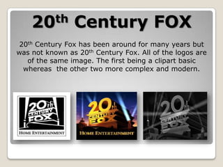 th
20

Century FOX

20th Century Fox has been around for many years but
was not known as 20th Century Fox. All of the logos are
of the same image. The first being a clipart basic
whereas the other two more complex and modern.

 