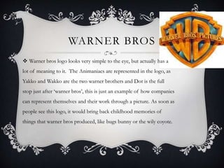 WARNER BROS 
 Warner bros logo looks very simple to the eye, but actually has a 
lot of meaning to it. The Animaniacs are represented in the logo, as 
Yakko and Wakko are the two warner brothers and Dot is the full 
stop just after ‘warner bros’, this is just an example of how companies 
can represent themselves and their work through a picture. As soon as 
people see this logo, it would bring back childhood memories of 
things that warner bros produced, like bugs bunny or the wily coyote. 
 