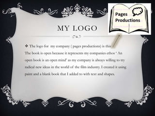 MY LOGO 
 The logo for my company ( pages productions) is this 
The book is open because it represents my companies ethos ‘ An 
open book is an open mind’ as my company is always willing to try 
radical new ideas in the world of the film industry. I created it using 
paint and a blank book that I added to with text and shapes. 
