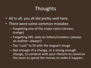 Thoughts
• All in all, you all did pretty well here.
• There were some common mistakes:
– Forgetting one of the major colors (brown,
orange)
– Forgetting NFL style on letters/numbers (always
an outline– always!)
– Too “cute” to fit with the league’s image
– Not enough of a change, or a strong enough
change, to combine with your rhetoric to convince
the team to spend the money to make it happen.
 