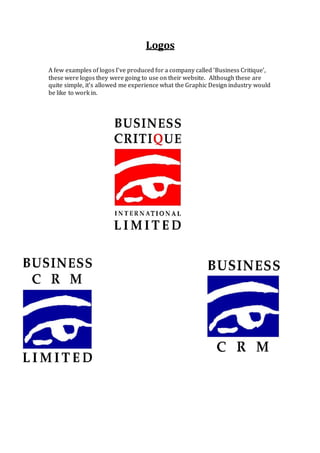 Logos
A few examples of logos I’ve produced for a company called ‘Business Critique’,
these were logos they were going to use on their website. Although these are
quite simple, it’s allowed me experience what the Graphic Design industry would
be like to work in.
 