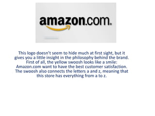 This logo doesn’t seem to hide much at first sight, but it
gives you a little insight in the philosophy behind the brand.
First of all, the yellow swoosh looks like a smile:
Amazon.com want to have the best customer satisfaction.
The swoosh also connects the letters a and z, meaning that
this store has everything from a to z.
 