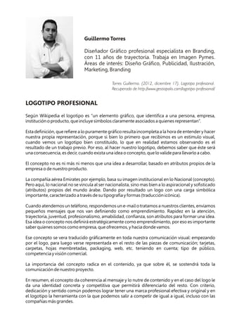 Guillermo Torres
Diseñador Gráfico profesional especialista en Branding,
con 11 años de trayectoria. Trabaja en Imagen Pymes.
Áreas de interés: Diseño Gráfico, Publicidad, Ilustración,
Marketing, Branding
LOGOTIPO PROFESIONAL
Según Wikipedia el logotipo es “un elemento gráfico, que identifica a una persona, empresa,
institución o producto, que incluye símbolos claramente asociados a quienes representan”.
Esta definición, que refiere a lo puramente gráfico resulta incompleta a la hora de entender y hacer
nuestra propia representación, porque si bien lo primero que recibimos es un estimulo visual,
cuando vemos un logotipo bien constituido, lo que en realidad estamos observando es el
resultado de un trabajo previo. Por eso, al hacer nuestro logotipo, debemos saber que éste será
una consecuencia, es decir, cuando exista una idea o concepto, que lo valide para llevarlo a cabo.
El concepto no es ni más ni menos que una idea a desarrollar, basado en atributos propios de la
empresa o de nuestro producto.
La compañía aérea Emirates por ejemplo, basa su imagen institucional en lo Nacional (concepto).
Pero aquí, lo nacional no se vincula al ser nacionalista, sino mas bien a lo aspiracional y sofisticado
(atributos) propios del mundo árabe. Dando por resultado un logo con una carga simbólica
importante, caracterizado a través de su tipografía y formas (traducción icónica).
Cuando atendemos un teléfono, respondemos un e-mail o tratamos a nuestros clientes, enviamos
pequeños mensajes que nos van definiendo como emprendimiento. Rapidez en la atención,
trayectoria, juventud, profesionalismo, amabilidad, confianza, son atributos para formar una idea.
Esa idea o concepto nos definirá estratégicamente como emprendimiento, por eso es importante
saber quienes somos como empresa, que ofrecemos, y hacia donde vamos.
Ese concepto se vera traducido gráficamente en toda nuestra comunicación visual: empezando
por el logo, para luego verse representada en el resto de las piezas de comunicación; tarjetas,
carpetas, hojas membretadas, packaging, web, etc. teniendo en cuenta; tipo de público,
competencia y visión comercial.
La importancia del concepto radica en el contenido, ya que sobre él, se sostendrá toda la
comunicación de nuestro proyecto.
En resumen, el concepto da coherencia al mensaje y lo nutre de contenido y en el caso del logo le
da una identidad concreta y competitiva que permitirá diferenciarlo del resto. Con criterio,
dedicación y sentido común podemos lograr tener una marca profesional efectiva y original y en
el logotipo la herramienta con la que podemos salir a competir de igual a igual, incluso con las
compañías más grandes.
Torres Guillermo. (2012, diciembre 17). Logotipo profesional.
Recuperado de http://www.gestiopolis.com/logotipo-profesional/
 