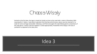 Idea 3
Similarly to the first idea, this logo is simple but stands out due to the small edits I made in Photoshop. With
reversing the 'e' letters, I took direct inspiration from Hip Hop artist Eminem, whom uses the reversed 'e' to
make his name and logo memorable. Following a serif font once again this style follows generic conventions of
the indie genre, in which I feel this typeface is suited appropriately. A downfall of this design is the lack of
symbolism as opposed to the ideas prior.
 