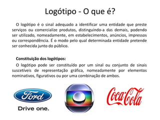 Logótipo - O que é? 
O logótipo é o sinal adequado a identificar uma entidade que preste 
serviços ou comercialize produtos, distinguindo-a das demais, podendo 
ser utilizado, nomeadamente, em estabelecimentos, anúncios, impressos 
ou correspondência. É o modo pelo qual determinada entidade pretende 
ser conhecida junto do público. 
Constituição dos logótipos: 
O logótipo pode ser constituído por um sinal ou conjunto de sinais 
suscetíveis de representação gráfica, nomeadamente por elementos 
nominativos, figurativos ou por uma combinação de ambos. 
 